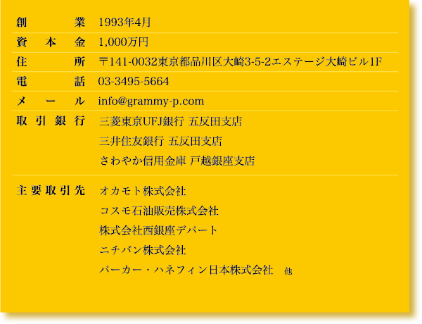 創業　1993年4月 資本金　1,000万円 住所　　〒141-0032東京都品川区大崎3-5-2エステージ大崎ビル1F 電話　03-3495-5664 メール　info@grammy-p.com 取引銀行　三菱東京UEJ銀行　五反田支店 三井住友銀行　五反田支店 さわやか信用金庫　戸越銀座支店 主要取引先　オカモト株式会社 コスモ石油販売株式会社 株式会社西銀座デパート ニチバン株式会社 パーカー・ハネフィン日本株式会社　他